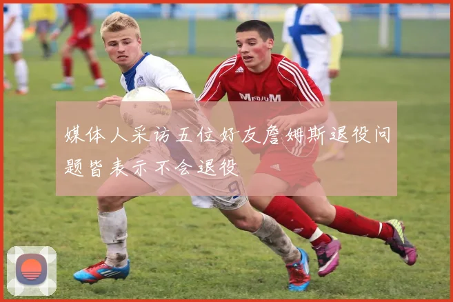 媒体人采访五位好友詹姆斯退役问题皆表示不会退役