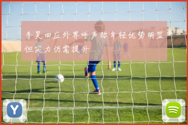 李昊回应外界呼声称年轻优势明显但实力仍需提升