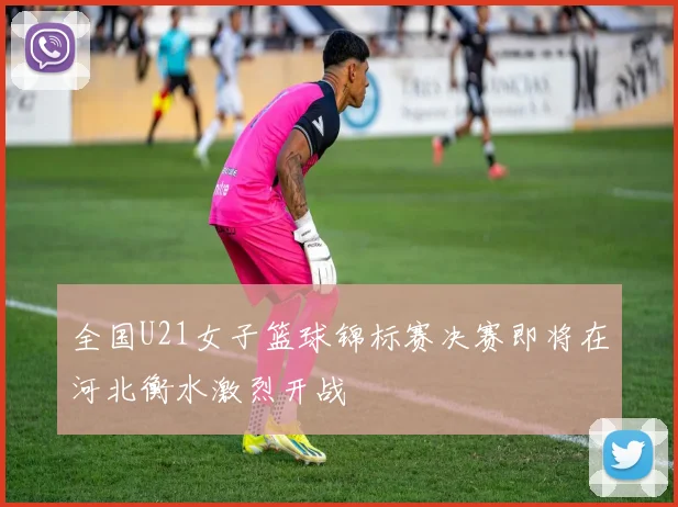 全国U21女子篮球锦标赛决赛即将在河北衡水激烈开战