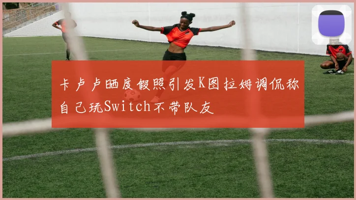 卡卢卢晒度假照引发K图拉姆调侃称自己玩Switch不带队友