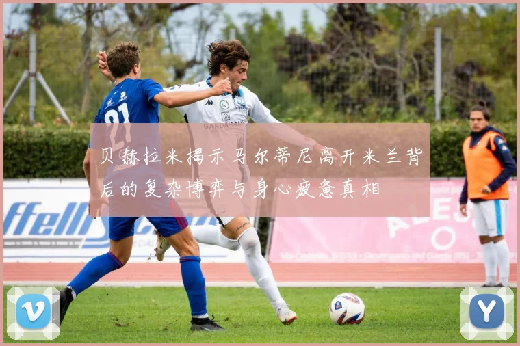 贝赫拉米揭示马尔蒂尼离开米兰背后的复杂博弈与身心疲惫真相