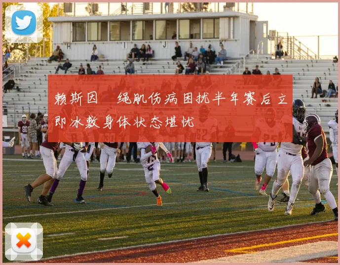 赖斯因腘绳肌伤病困扰半年赛后立即冰敷身体状态堪忧
