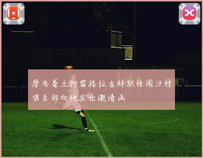 摩洛哥主帅雷格拉吉辞职传闻沙特俱乐部向他发出邀请函