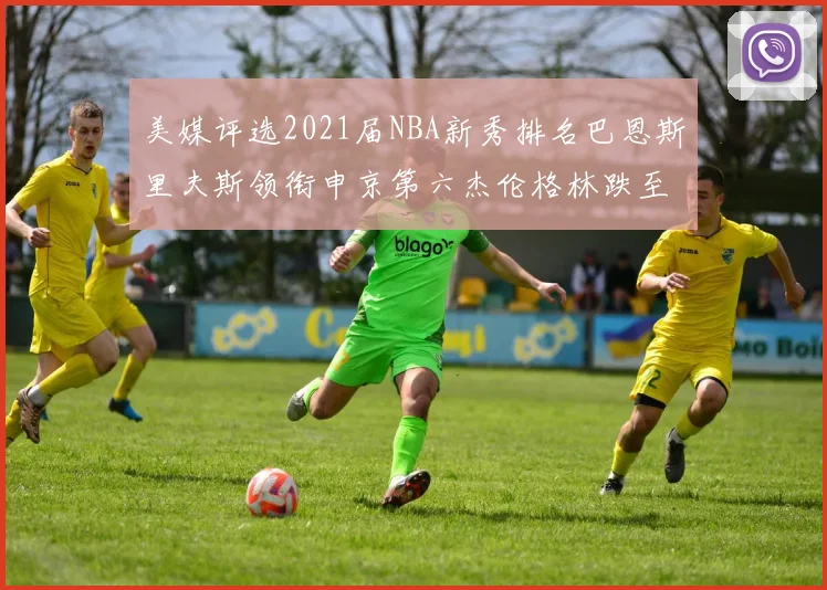 美媒评选2021届NBA新秀排名巴恩斯里夫斯领衔申京第六杰伦格林跌至第九