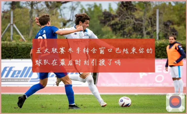 五大联赛冬季转会窗口已结束你的球队在最后时刻引援了吗