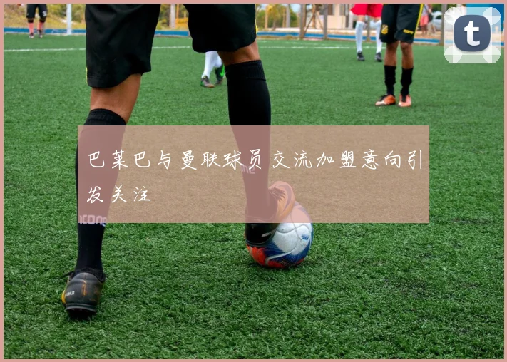 巴莱巴与曼联球员交流加盟意向引发关注