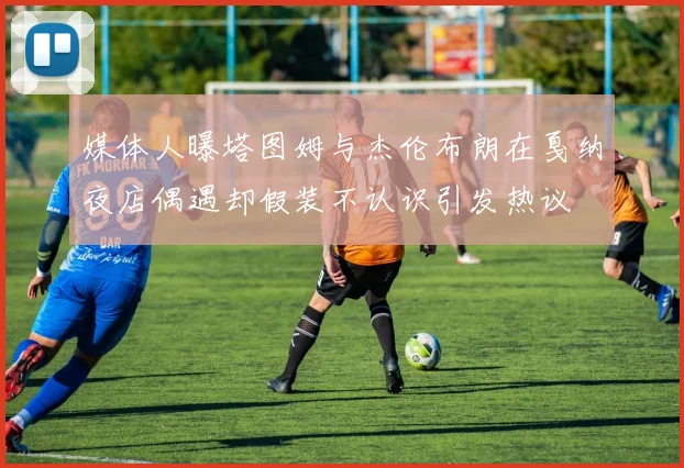 媒体人曝塔图姆与杰伦布朗在戛纳夜店偶遇却假装不认识引发热议