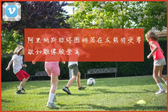 阿里纳斯称塔图姆若在灰熊将受尊敬如雕像般崇高