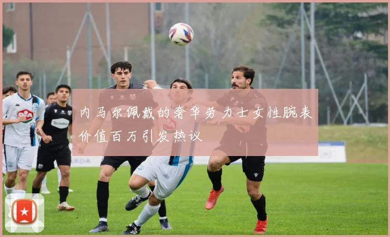 内马尔佩戴的奢华劳力士女性腕表价值百万引发热议