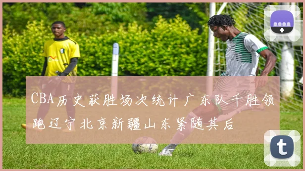 CBA历史获胜场次统计广东队千胜领跑辽宁北京新疆山东紧随其后