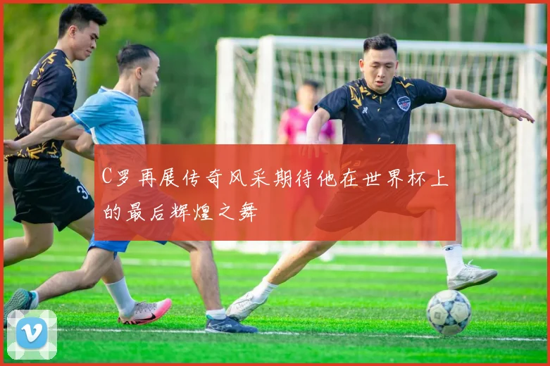 C罗再展传奇风采期待他在世界杯上的最后辉煌之舞