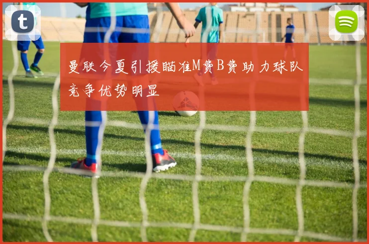 曼联今夏引援瞄准M费B费助力球队竞争优势明显