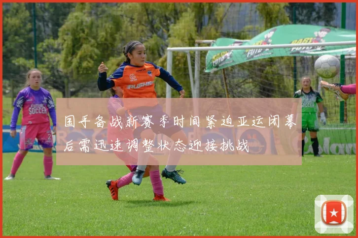 国手备战新赛季时间紧迫亚运闭幕后需迅速调整状态迎接挑战
