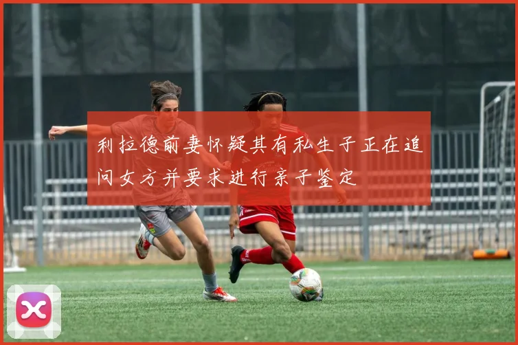利拉德前妻怀疑其有私生子正在追问女方并要求进行亲子鉴定
