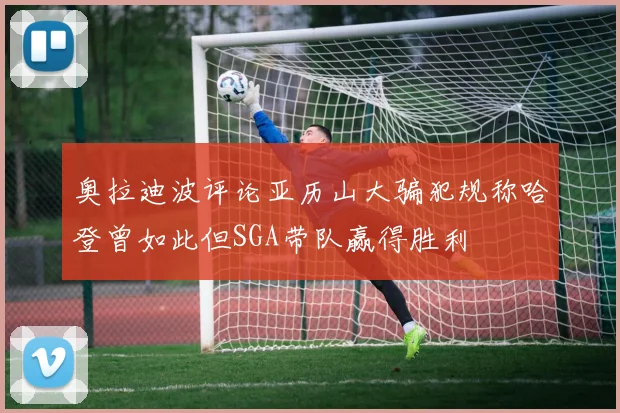 奥拉迪波评论亚历山大骗犯规称哈登曾如此但SGA带队赢得胜利