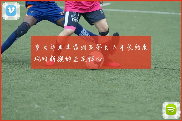 皇马与库库雷利亚签订六年长约展现对新援的坚定信心