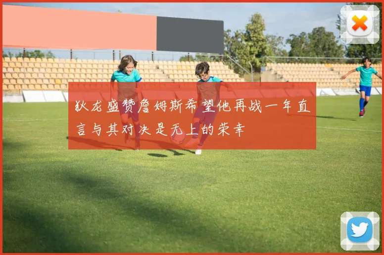 狄龙盛赞詹姆斯希望他再战一年直言与其对决是无上的荣幸
