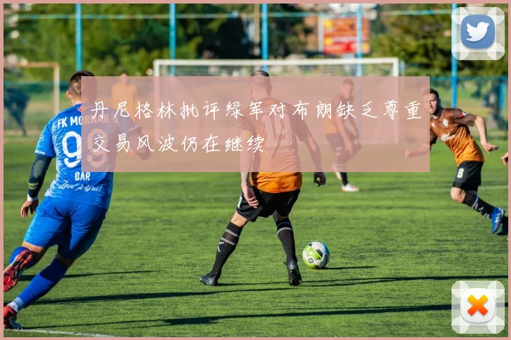 丹尼格林批评绿军对布朗缺乏尊重交易风波仍在继续