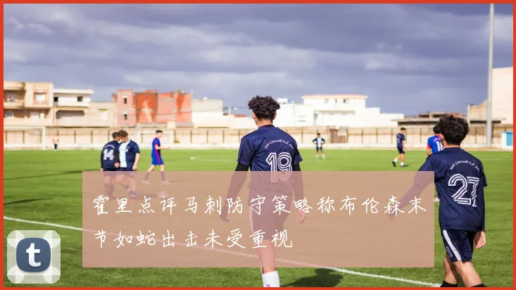霍里点评马刺防守策略称布伦森末节如蛇出击未受重视