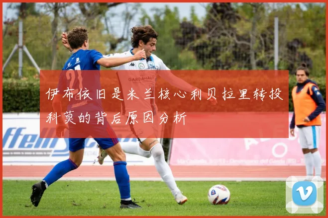 伊布依旧是米兰核心利贝拉里转投科莫的背后原因分析